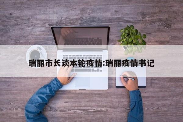 瑞丽市长谈本轮疫情:瑞丽疫情书记