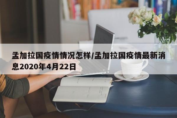 孟加拉国疫情情况怎样/孟加拉国疫情最新消息2020年4月22日