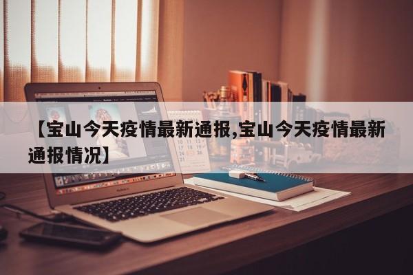 【宝山今天疫情最新通报,宝山今天疫情最新通报情况】