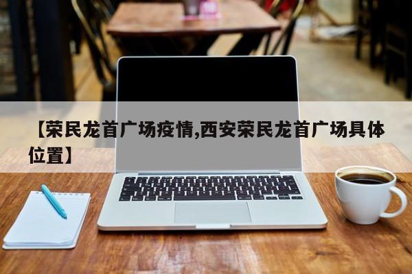 【荣民龙首广场疫情,西安荣民龙首广场具体位置】
