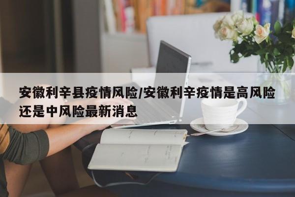 安徽利辛县疫情风险/安徽利辛疫情是高风险还是中风险最新消息