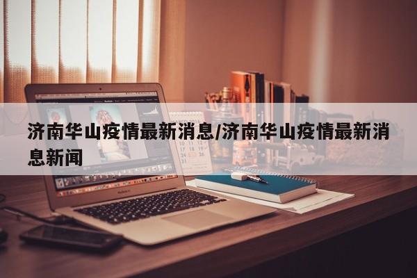 济南华山疫情最新消息/济南华山疫情最新消息新闻