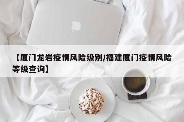 【厦门龙岩疫情风险级别/福建厦门疫情风险等级查询】