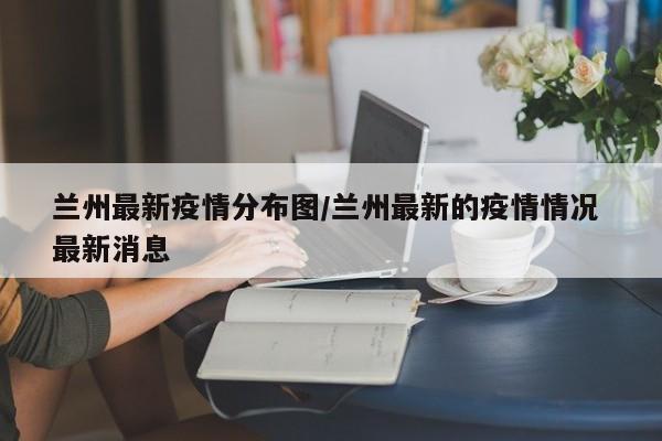 兰州最新疫情分布图/兰州最新的疫情情况 最新消息