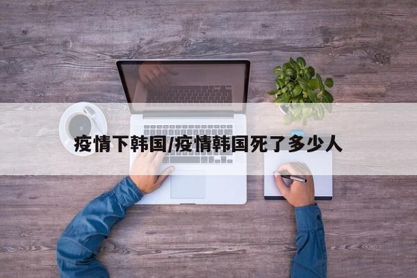 疫情下韩国/疫情韩国死了多少人