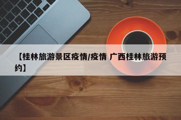 【桂林旅游景区疫情/疫情 广西桂林旅游预约】
