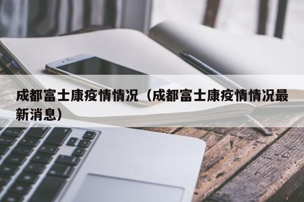 成都富士康疫情情况（成都富士康疫情情况最新消息）
