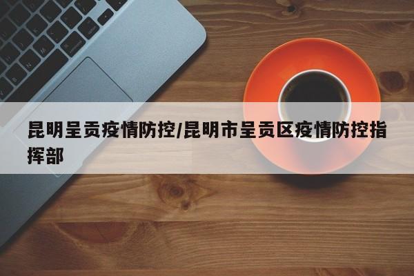 昆明呈贡疫情防控/昆明市呈贡区疫情防控指挥部