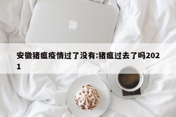 安徽猪瘟疫情过了没有:猪瘟过去了吗2021