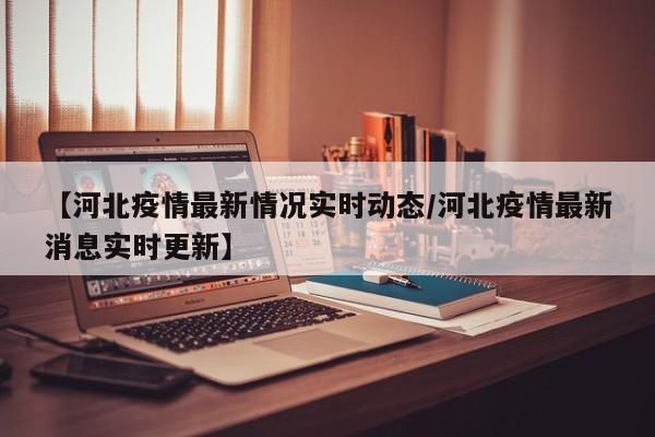 【河北疫情最新情况实时动态/河北疫情最新消息实时更新】