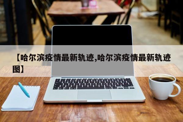 【哈尔滨疫情最新轨迹,哈尔滨疫情最新轨迹图】