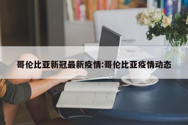 哥伦比亚新冠最新疫情:哥伦比亚疫情动态