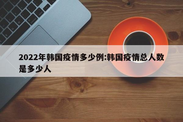 2022年韩国疫情多少例:韩国疫情总人数是多少人