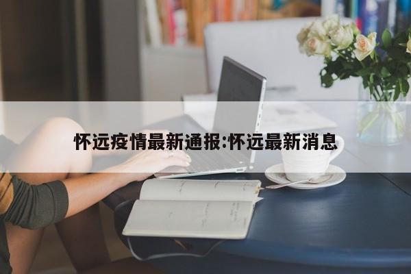 怀远疫情最新通报:怀远最新消息
