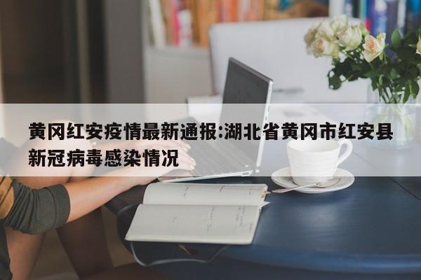 黄冈红安疫情最新通报:湖北省黄冈市红安县新冠病毒感染情况