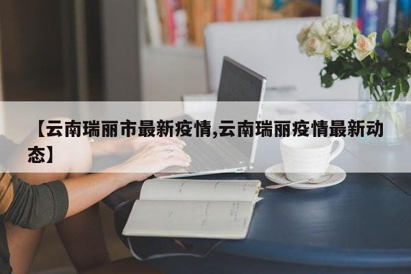【云南瑞丽市最新疫情,云南瑞丽疫情最新动态】