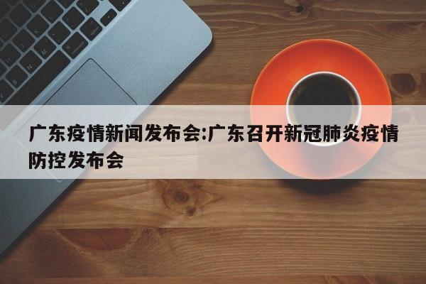广东疫情新闻发布会:广东召开新冠肺炎疫情防控发布会