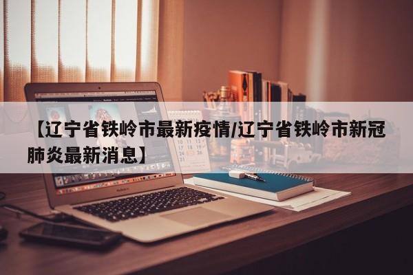 【辽宁省铁岭市最新疫情/辽宁省铁岭市新冠肺炎最新消息】