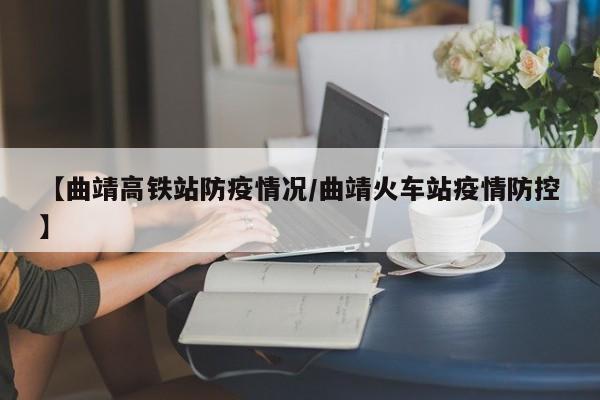 【曲靖高铁站防疫情况/曲靖火车站疫情防控】