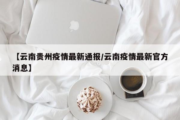 【云南贵州疫情最新通报/云南疫情最新官方消息】