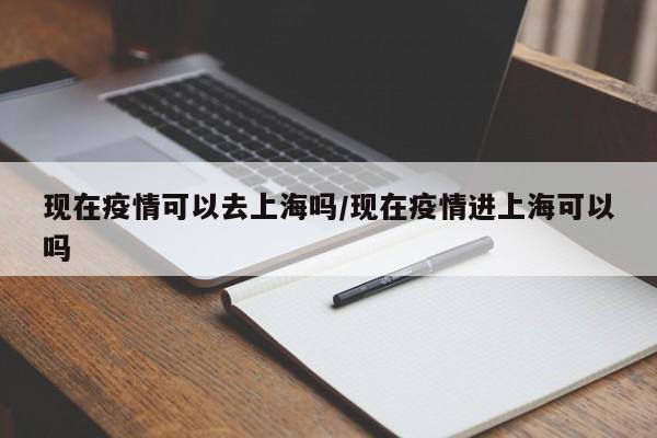 现在疫情可以去上海吗/现在疫情进上海可以吗