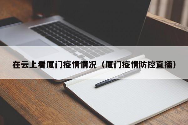 在云上看厦门疫情情况（厦门疫情防控直播）