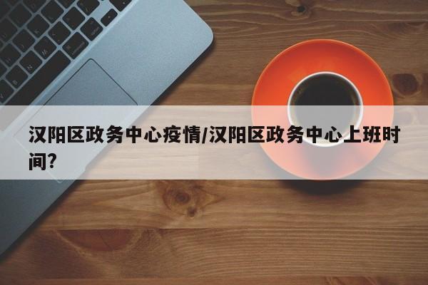 汉阳区政务中心疫情/汉阳区政务中心上班时间?