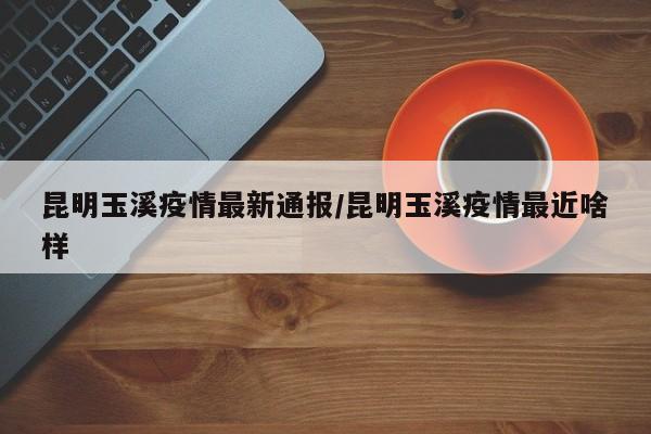 昆明玉溪疫情最新通报/昆明玉溪疫情最近啥样