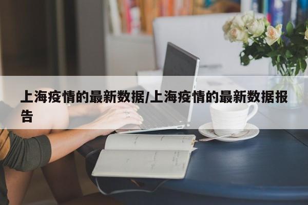 上海疫情的最新数据/上海疫情的最新数据报告