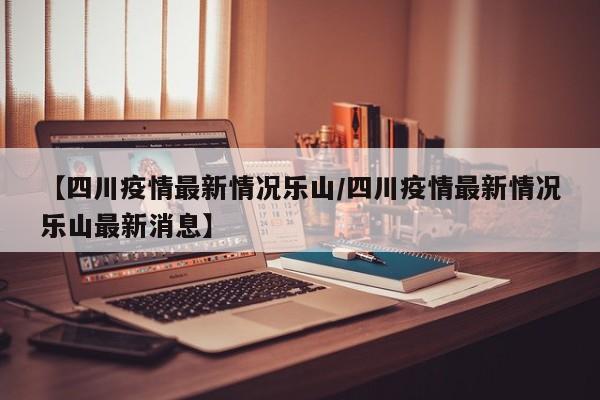 【四川疫情最新情况乐山/四川疫情最新情况乐山最新消息】