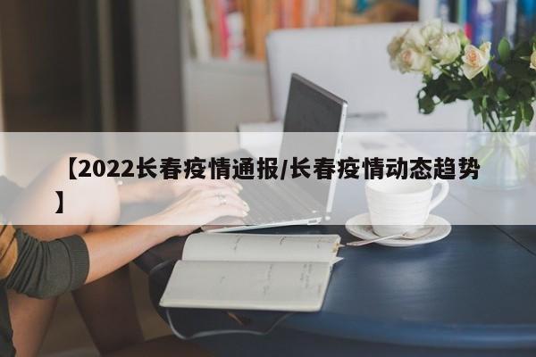 【2022长春疫情通报/长春疫情动态趋势】