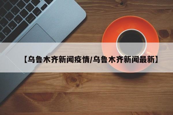 【乌鲁木齐新闻疫情/乌鲁木齐新闻最新】