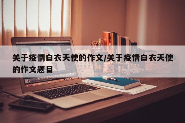 关于疫情白衣天使的作文/关于疫情白衣天使的作文题目