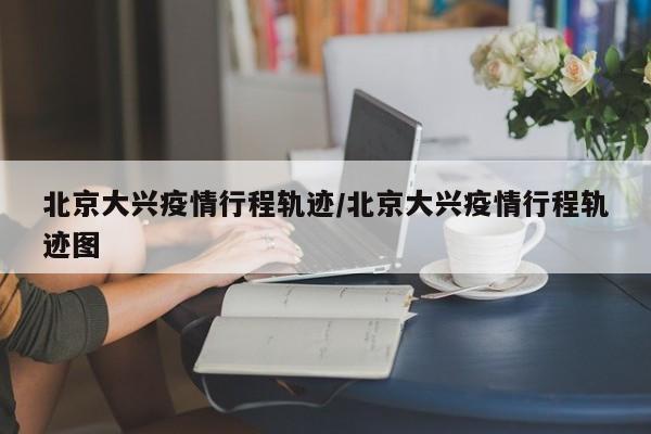 北京大兴疫情行程轨迹/北京大兴疫情行程轨迹图