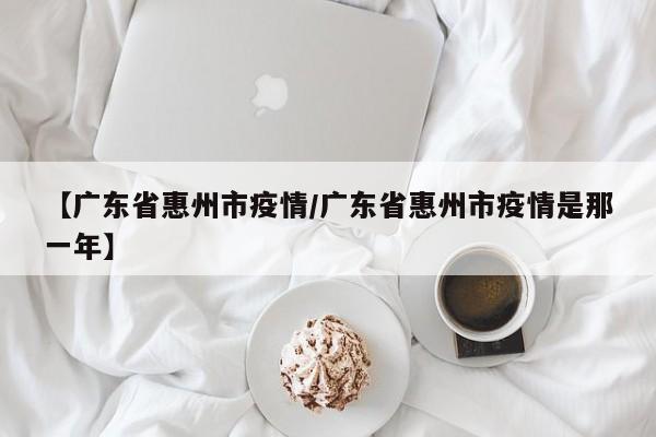 【广东省惠州市疫情/广东省惠州市疫情是那一年】