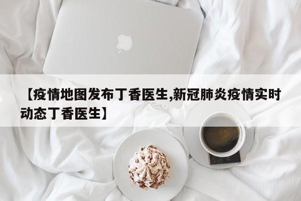 【疫情地图发布丁香医生,新冠肺炎疫情实时动态丁香医生】