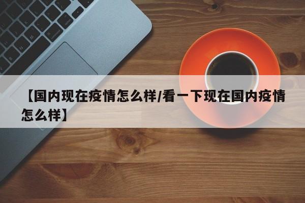 【国内现在疫情怎么样/看一下现在国内疫情怎么样】