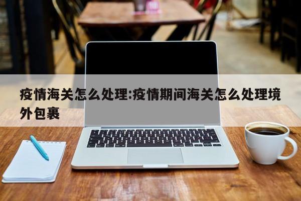 疫情海关怎么处理:疫情期间海关怎么处理境外包裹