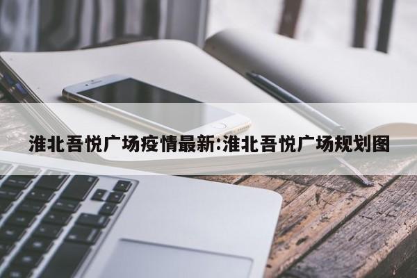 淮北吾悦广场疫情最新:淮北吾悦广场规划图