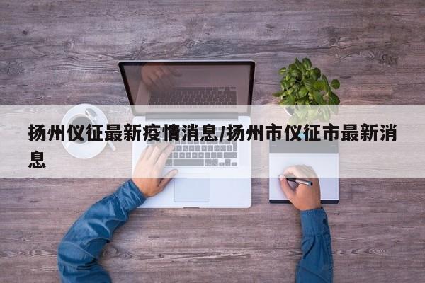 扬州仪征最新疫情消息/扬州市仪征市最新消息