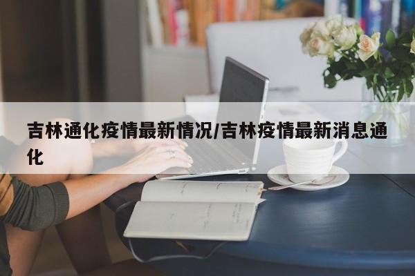 吉林通化疫情最新情况/吉林疫情最新消息通化