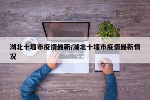 湖北十堰市疫情最新/湖北十堰市疫情最新情况