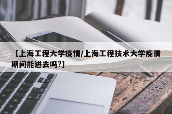 【上海工程大学疫情/上海工程技术大学疫情期间能进去吗?】