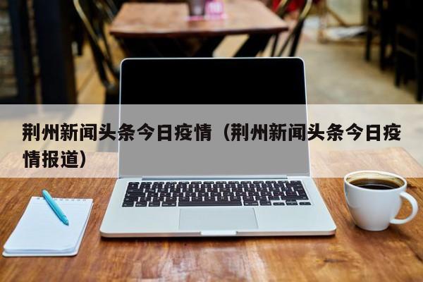 荆州新闻头条今日疫情（荆州新闻头条今日疫情报道）