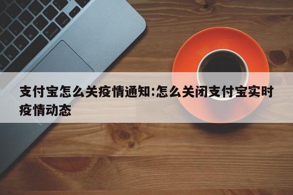 支付宝怎么关疫情通知:怎么关闭支付宝实时疫情动态