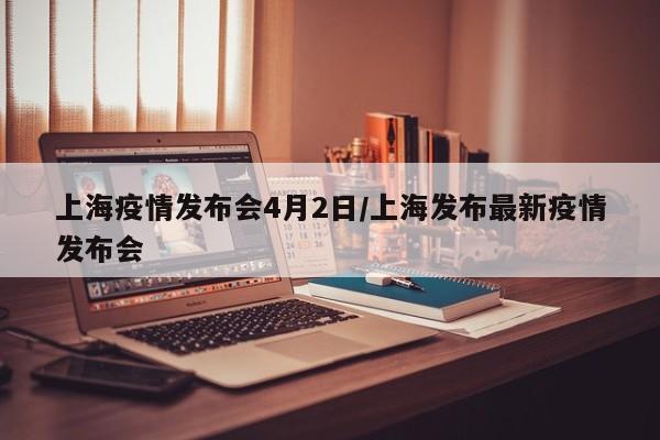 上海疫情发布会4月2日/上海发布最新疫情发布会