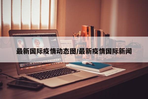 最新国际疫情动态图/最新疫情国际新闻
