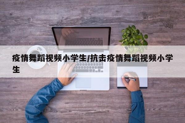 疫情舞蹈视频小学生/抗击疫情舞蹈视频小学生