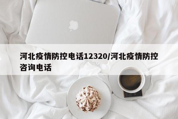 河北疫情防控电话12320/河北疫情防控咨询电话