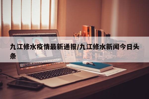 九江修水疫情最新通报/九江修水新闻今日头条
